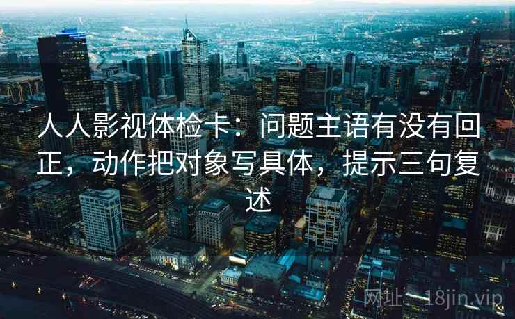 人人影视体检卡:问题主语有没有回正,动作把对象写具体,提示三句复述 人人影视体检卡:问题主语有没有回正,动作把对象写具体,提示三句复述