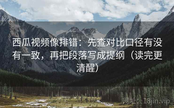西瓜视频像排错:先查对比口径有没有一致,再把段落写成提纲(读完更清醒) 西瓜视频像排错:先查对比口径有没有一致,再把段落写成提纲(读完更清醒)