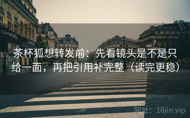 茶杯狐想转发前：先看镜头是不是只给一面，再把引用补完整（读完更稳）