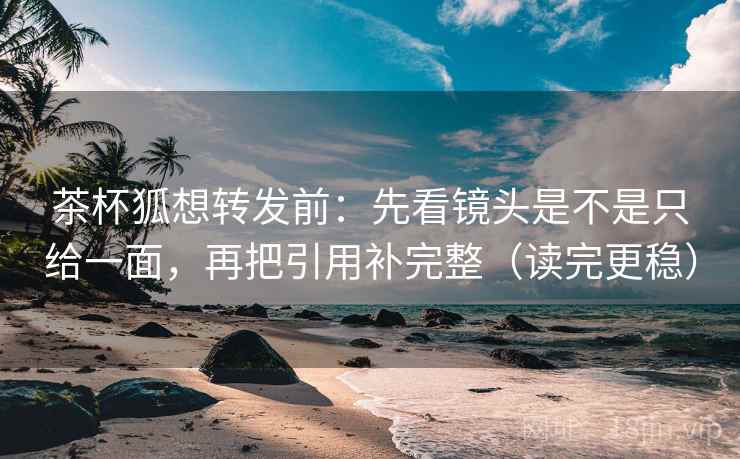 茶杯狐想转发前：先看镜头是不是只给一面，再把引用补完整（读完更稳）