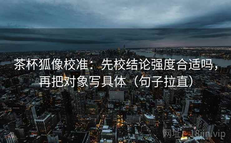 茶杯狐像校准：先校结论强度合适吗，再把对象写具体（句子拉直）