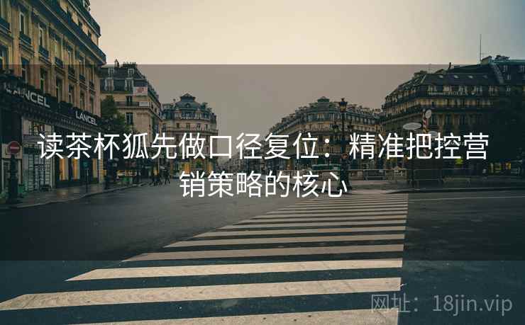 读茶杯狐先做口径复位：精准把控营销策略的核心