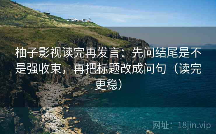 柚子影视读完再发言：先问结尾是不是强收束，再把标题改成问句（读完更稳）