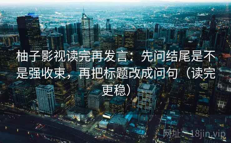 柚子影视读完再发言：先问结尾是不是强收束，再把标题改成问句（读完更稳）
