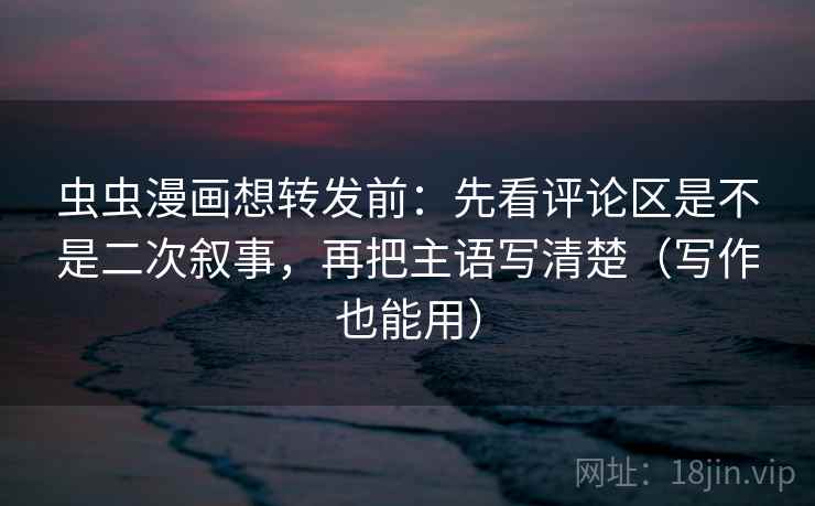 虫虫漫画想转发前：先看评论区是不是二次叙事，再把主语写清楚（写作也能用）
