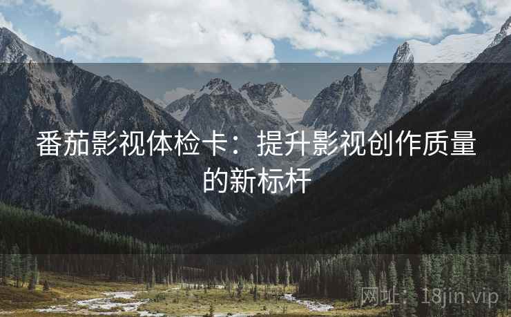 番茄影视体检卡:提升影视创作质量的新标杆 番茄影视体检卡:提升影视创作质量的新标杆