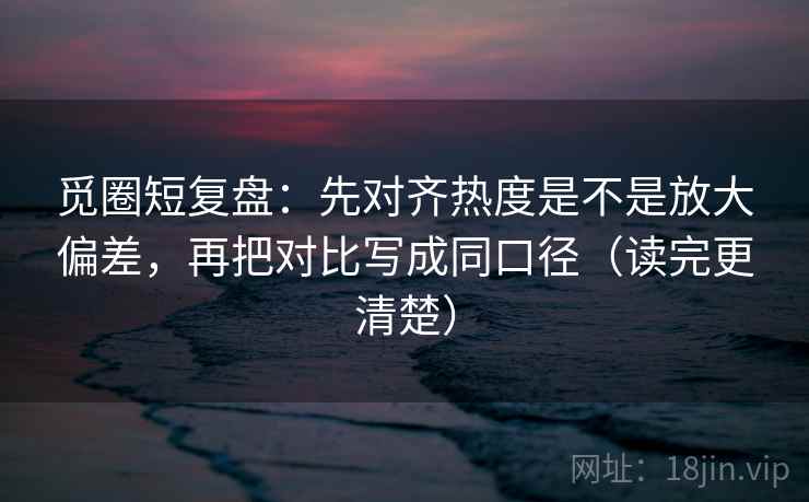 觅圈短复盘:先对齐热度是不是放大偏差,再把对比写成同口径(读完更清楚) 觅圈短复盘:先对齐热度是不是放大偏差,再把对比写成同口径(读完更清楚)