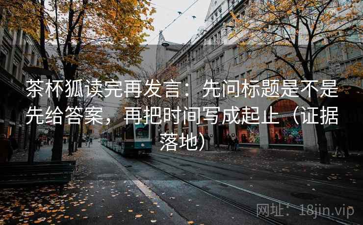 茶杯狐读完再发言:先问标题是不是先给答案,再把时间写成起止(证据落地) 茶杯狐读完再发言:先问标题是不是先给答案,再把时间写成起止(证据落地)