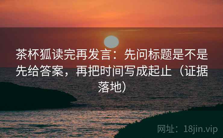 茶杯狐读完再发言:先问标题是不是先给答案,再把时间写成起止(证据落地) 茶杯狐读完再发言:先问标题是不是先给答案,再把时间写成起止(证据落地)