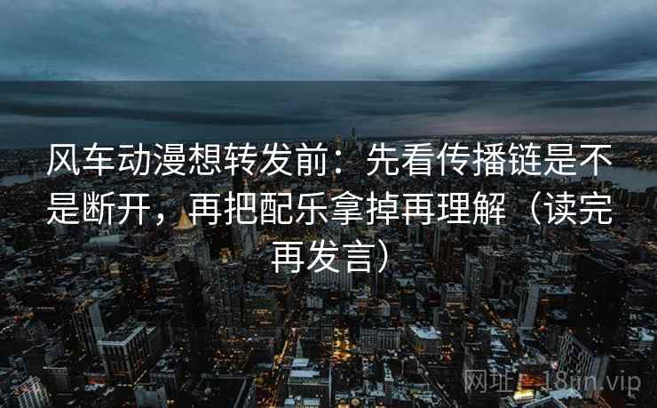 风车动漫想转发前:先看传播链是不是断开,再把配乐拿掉再理解(读完再发言) 风车动漫想转发前:先看传播链是不是断开,再把配乐拿掉再理解(读完再发言)