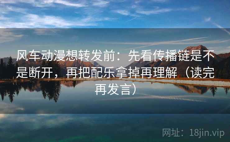 风车动漫想转发前:先看传播链是不是断开,再把配乐拿掉再理解(读完再发言) 风车动漫想转发前:先看传播链是不是断开,再把配乐拿掉再理解(读完再发言)