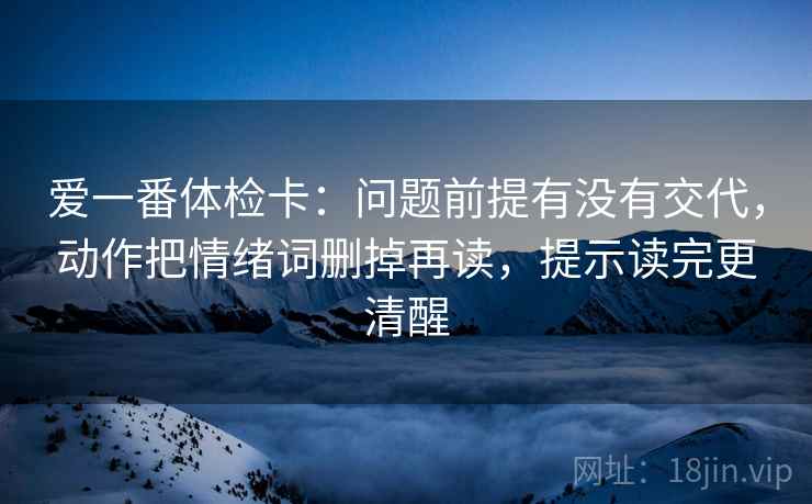 爱一番体检卡:问题前提有没有交代,动作把情绪词删掉再读,提示读完更清醒 爱一番体检卡:问题前提有没有交代,动作把情绪词删掉再读,提示读完更清醒