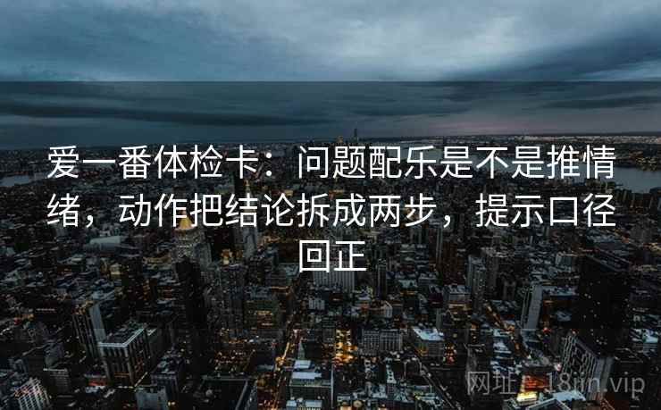 爱一番体检卡:问题配乐是不是推情绪,动作把结论拆成两步,提示口径回正 爱一番体检卡:问题配乐是不是推情绪,动作把结论拆成两步,提示口径回正