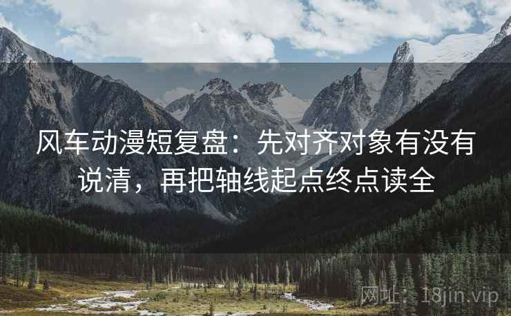 风车动漫短复盘：先对齐对象有没有说清，再把轴线起点终点读全