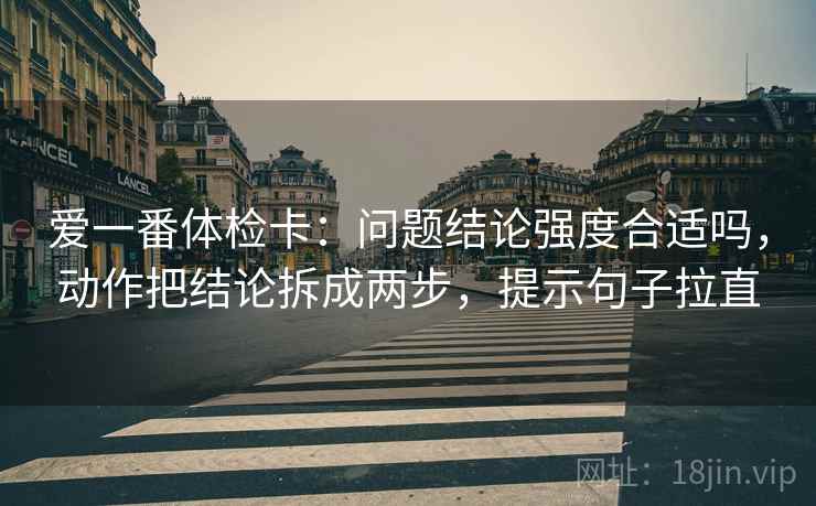 爱一番体检卡：问题结论强度合适吗，动作把结论拆成两步，提示句子拉直