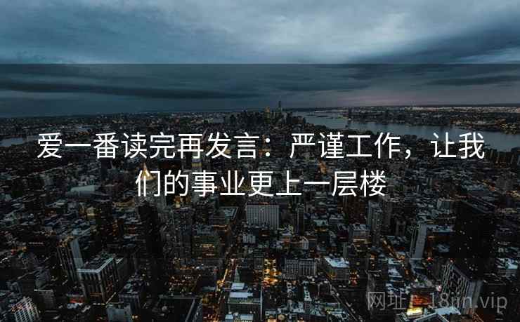 爱一番读完再发言:严谨工作,让我们的事业更上一层楼 爱一番读完再发言:严谨工作,让我们的事业更上一层楼