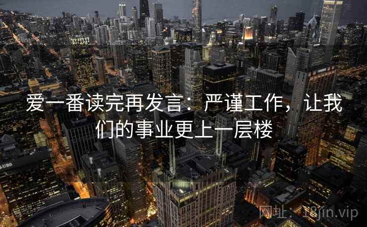爱一番读完再发言:严谨工作,让我们的事业更上一层楼 爱一番读完再发言:严谨工作,让我们的事业更上一层楼