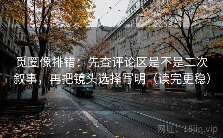 觅圈像排错:先查评论区是不是二次叙事,再把镜头选择写明(读完更稳) 觅圈像排错:先查评论区是不是二次叙事,再把镜头选择写明(读完更稳)