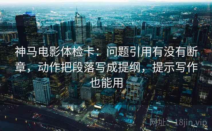 神马电影体检卡:问题引用有没有断章,动作把段落写成提纲,提示写作也能用 神马电影体检卡:问题引用有没有断章,动作把段落写成提纲,提示写作也能用