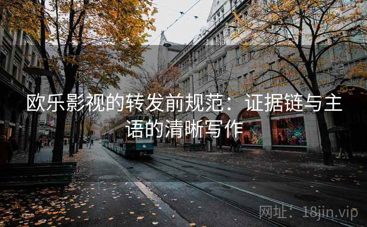 欧乐影视的转发前规范:证据链与主语的清晰写作 欧乐影视的转发前规范:证据链与主语的清晰写作