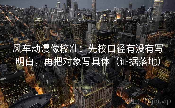 风车动漫像校准:先校口径有没有写明白,再把对象写具体(证据落地) 风车动漫像校准:先校口径有没有写明白,再把对象写具体(证据落地)