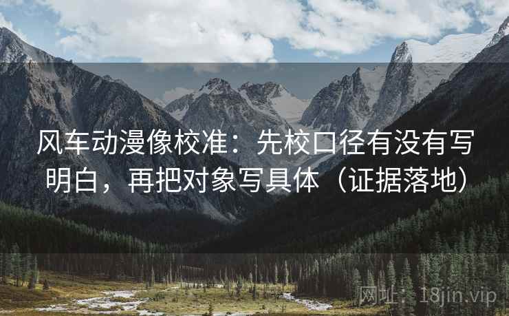 风车动漫像校准:先校口径有没有写明白,再把对象写具体(证据落地) 风车动漫像校准:先校口径有没有写明白,再把对象写具体(证据落地)