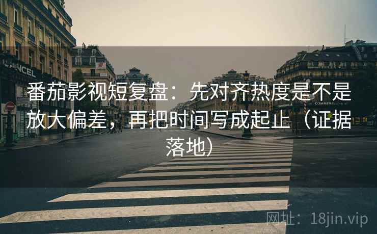 番茄影视短复盘:先对齐热度是不是放大偏差,再把时间写成起止(证据落地) 番茄影视短复盘:先对齐热度是不是放大偏差,再把时间写成起止(证据落地)