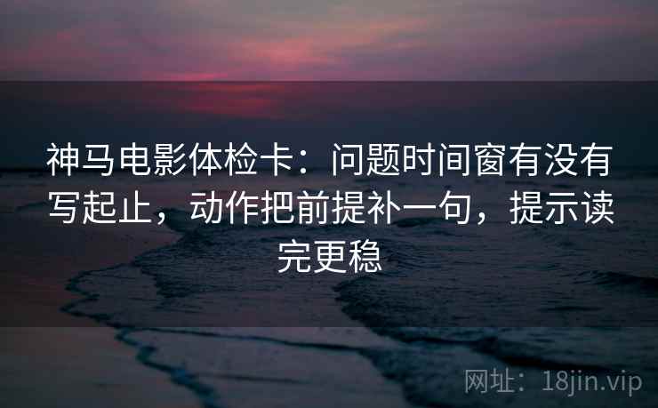 神马电影体检卡:问题时间窗有没有写起止,动作把前提补一句,提示读完更稳 神马电影体检卡:问题时间窗有没有写起止,动作把前提补一句,提示读完更稳