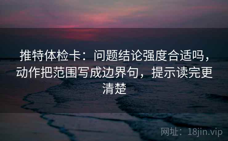 推特体检卡：问题结论强度合适吗，动作把范围写成边界句，提示读完更清楚