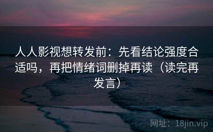 人人影视想转发前：先看结论强度合适吗，再把情绪词删掉再读（读完再发言）