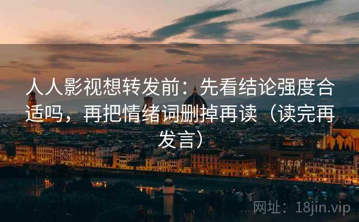 人人影视想转发前：先看结论强度合适吗，再把情绪词删掉再读（读完再发言）